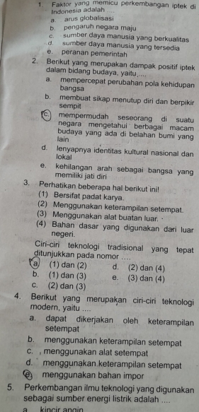 Faktor yang memicu perkembangan iplek di
Indonesia adalah ....
a  arus globalisasi
b. pengaruh negara maju
c. sumber daya manusia yang berkualitas
d  sumber daya manusia yang tersedia
e. peranan pemerintah
2. Berikut yang merupakan dampak positif iptek
dalam bidang budaya, yaitu.....
a. mempercepat perubahan pola kehidupan
bangsa
b. membuat sikap menutup diri dan berpikir
sempit
c. mempermudah seseorang di suatu
negara mengetahui berbagai macam
budaya yang ada di belahan bumi yang
lain
d. lenyapnya identitas kultural nasional dan
lokal
e. kehilangan arah sebagai bangsa yan
memiliki jati diri
3. Perhatikan beberapa hal berikut ini!
(1) Bersifat padat karya.
(2) Menggunakan keterampilan setempat.
(3) Menggunakan alat buatan luar. 
(4) Bahan dasar yang digunakan dari luar
negeri.
Ciri-ciri teknologi tradisional yang tepat
ditunjukkan pada nomor .._
a (1) dan (2) d. (2) dan (4)
b. (1) dan (3) e. (3) dan (4)
c. (2) dan (3)
4. Berikut yang merupakan ciri-ciri teknologi
modern, yaitu ....
a. dapat dikerjakan oleh keterampilan
setempat
b. menggunakan keterampilan setempat
c. menggunakan alat setempat
d. menggunakan keterampilan setempat
menggunakan bahan impor
5. Perkembangan ilmu teknologi yang digunakan
sebagai sumber energi listrik adalah ....
a kincir angi