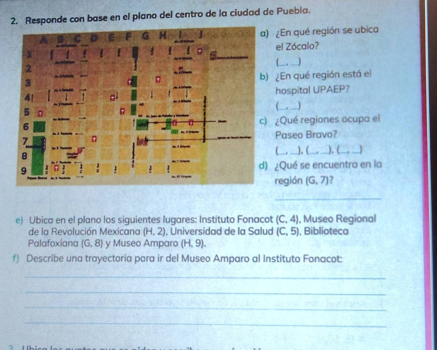 Responde con base en el plano del centro de la ciudad de Puebla. 
¿En qué región se ubica 
el Zócalo? 
_1 
_ 
¿En qué región está el 
hospital UPAEP? 
L 
¿Qué regiones ocupa el 
Paseo Bravo? 
__), (_ 
), ( 
_ 
¿Qué se encuentra en la 
egión (G,7) ? 
_ 
e) Ubica en el plano los siguientes lugares: Instituto Fonacot (C,4) , Museo Regional 
de la Revolución Mexicana (H,2) , Universidad de la Salud (C,5) , Biblioteca 
Palafoxiana (G,8) y Museo Amparo (H,9). 
f) Describe una trayectoria para ir del Museo Amparo al Instituto Fonacot: 
_ 
_ 
_ 
_ 
5