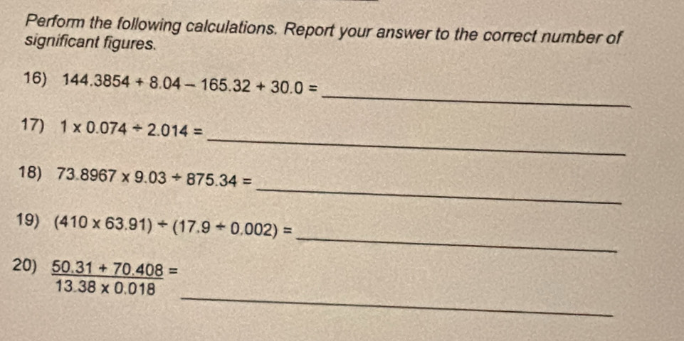 Perform the following calculations. Report your answer to the correct number of 
significant figures. 
_ 
16) 144.3854+8.04-165.32+30.0=
_ 
17) 1* 0.074/ 2.014=
_ 
18) 73.8967* 9.03/ 875.34=
_ 
19) (410* 63.91)/ (17.9/ 0.002)=
_ 
20)  (50.31+70.408)/13.38* 0.018 =