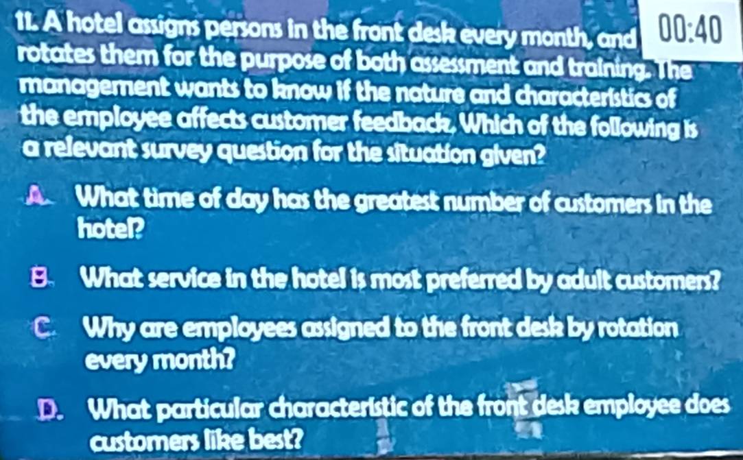 A hotel assigns persons in the front desk every month, and 00:40
rotates them for the purpose of both assessment and training. The
management wants to know if the nature and characteristics of
the employee affects customer feedback. Which of the following is
a relevant survey question for the situation given?
A What time of day has the greatest number of customers in the
hotel?
B. What service in the hotel is most preferred by adult customers?
C Why are employees assigned to the front desk by rotation
every month?
D. What particular characteristic of the front desk employee does
customers like best?