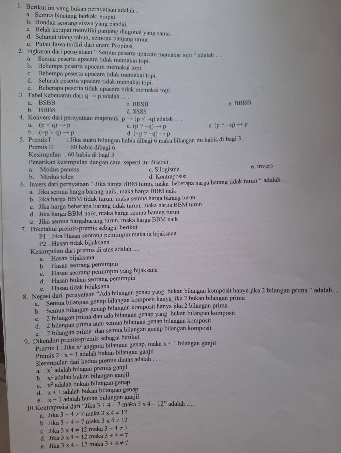 Berikut ini yang bukan pernyataan adalah ... .
a. Semua binatang berkaki empat.
b. Bondan seorang siswa yang pandai.
c. Belah ketupat memiliki panjang diagonal yang sama.
d. Selamat ulang tahun, semoga panjang umur.
e. Pulau Jawa terdiri dari enam Propinsi.
2. Ingkaran dari pernyataan “ Semua peserta upacara memakai topi “ adalah .. .
a. Semua peserta upacara tidak memakai topi
b. Beberapa peserta upacara memakai topi.
c. Beberapa peserta upacara tidak memakai topi
d. Seluruh peserta upacara tidak memakai topi.
e. Beberapa peserta tidak upacara tidak memakai topi.
3. Tabel kebenaran dari q → p adalah_
a. BSBB c. BBSB e. BBBB
b. BBBS d. SSSS
4. Konvers dari pernyataan majemuk pto (pvee sim q) adalah ... .
a. (pvee q)to p C. (pvee sim q)to p e. (pwedge sim q)to p
b. (sim pvee q)to p d. (sim pvee sim q)to p
5. Premis I : Jika suatu bilangan habis dibagi 6 maka bilangan itu habis di bagi 3.
Premis II : 60 habis dibagi 6
Kesimpulan : 60 habis di bagi 3
Penarikan kesimpulan dengan cara seperti itu disebut ... .
a. Modus ponens c. Silogisme e. invers
b. Modus tolen d. Kontraposisi
6. Invers dari pernyataan “ Jika harga BBM turun, maka beberapa harga barang tidak turun “ adalah ....
a. Jika semua harga barang naik, maka harga BBM naik
b. Jika harga BBM tidak turun, maka semua harga barang turun
c. Jika harga beberapa barang tidak turun, maka harga BBM turun
d. Jika harga BBM naik, maka harga semua barang turun
e. Jika semua hargabarang turun, maka harga BBM naik
7. Diketahui premis-premis sebagai berikut :
P1 : Jika Hasan seorang pemimpin maka ia bijaksana
P2 : Hasan tidak bijaksana
Kesimpulan dari premis di atas adalah ....
a. Hasan bijaksana
b. Hasan seorang pemimpin
c. Hasan seorang pemimpin yang bijaksana
d. Hasan bukan seorang pemimpin
e. Hasan tidak bijaksana
8. Negasi dari pernyataan “Ada bilangan genap yang bukan bilangan komposit hanya jika 2 bilangan prima ” adalah....
a. Semua bilangan genap bilangan komposit hanya jika 2 bukan bilangan prima
b. Semua bilangan genap bilangan komposit hanya jika 2 bilangan prima
c. 2 bilangan prima dan ada bilangan genap yang bukan bilangan komposit
d. 2 bilangan prima atau semua bilangan genap bilangan komposit
e. 2 bilangan prima dan semua bilangan genap bilangan komposit
9. Diketahui premis-premis sebagai berikut :
Premis 1 : Jika x^2 anggota bilangan genap, maka x+1 bilangan ganjil
Premis 2 2:x+1 adalah bukan bilangan ganjil
Kesimpulan dari kedua premis diatas adalah . . . .
a. x^2 adalah bilagan premis ganjil
b. x^2 adalah bukan bilangan ganjil
c. x^2 adalah bukan bilangan genap
d. x+1 adalah bukan bilangan genap
e. x+1 adalah bukan bulangan ganjil
10.Kontraposisi dari “Jika 3+4=7 maka 3* 4=12'' adalah …
a. Jika 3+4!= 7 maka 3* 4!= 12
b. Jika 3+4=7 maka 3* 4!= 12
c. Jika 3* 4!= 12 maka 3+4!= 7
d. Jika 3* 4=12 maka 3+4=7
e. Jika 3* 4=12 maka 3+4!= 7