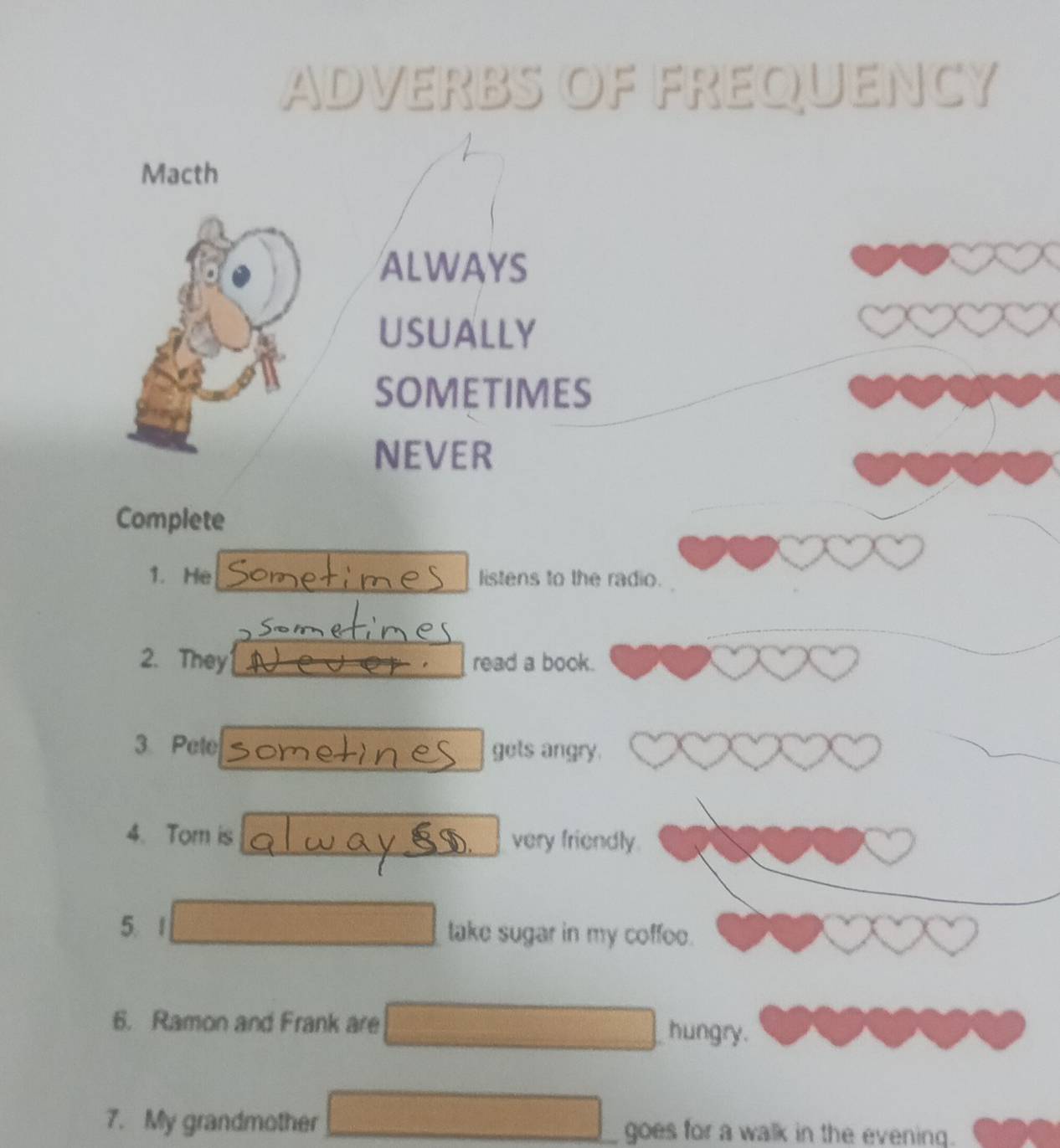 ADVERBS OF FREQUENCY 
Macth 
ALWAYS 
USUALLY 
SOMETIMES 
NEVER 
Complete 
1. He listens to the radio. 
2. They read a book. 
3 Pete gets angry. 
4. Tom is very friendly. 
D 
5. take sugar in my coffoe. 
6. Ramon and Frank are 
hungry. 
7. My grandmother goes for a walk in the evening.