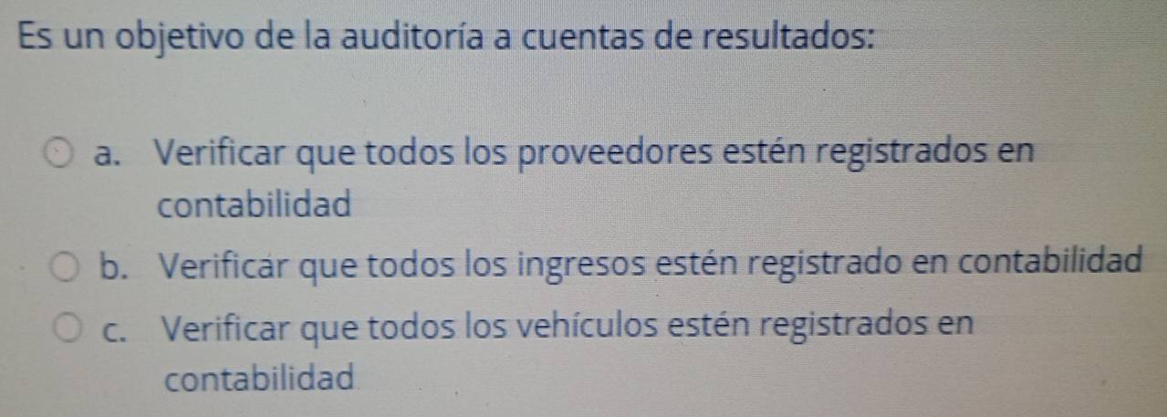 Es un objetivo de la auditoría a cuentas de resultados:
a. Verificar que todos los proveedores estén registrados en
contabilidad
b. Verificar que todos los ingresos estén registrado en contabilidad
c. Verificar que todos los vehículos estén registrados en
contabilidad