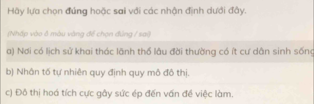 Hãy lựa chọn đúng hoặc sai với các nhận định dưới đây.
(Nhấp vào ô màu vàng để chọn đúng / sai)
a) Nơi có lịch sử khai thác lãnh thổ lâu đời thường có ít cư dân sinh sống
b) Nhân tố tự nhiên quy định quy mô đô thị.
c) Đô thị hoá tích cực gây sức ép đến vấn đề việc làm.