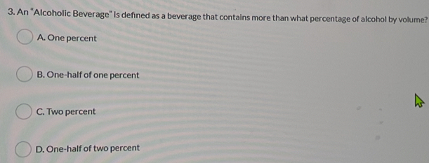 An “Alcoholic Beverage” is defined as a beverage that contains more than what percentage of alcohol by volume?
A. One percent
B. One-half of one percent
C. Two percent
D. One-half of two percent