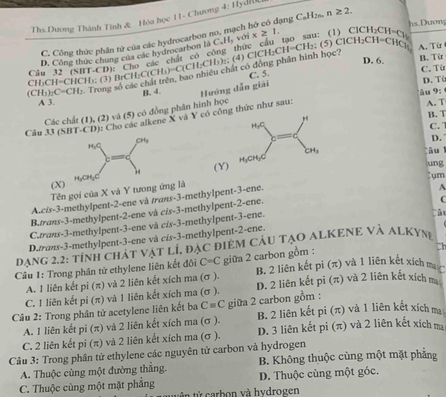 Ths.Dương Thành Tính & Hóa học 11- Chương 4: Hydroc
C. Công thức phân tử của các hydrocarbon no, mạch hở có dạng C_nH_2n,n≥ 2.
thức cấu tạo sa D ClCH_2CH=C_Hr
hs.Dươn
∴ (5)ClCH_2CH=CHCl_1 A. Từ
D. Công thức chung của các hydrocarbon là C_xH_y với x≥ 1.
học?
D. 6. B. Từ
CH_3CH=CHCH_3:(3)BrCH_2C(CH_3)=C(CH_2CH_3)_2;(4)ClCH_2CH=CH_2; Câu 32 (SBT-CD)
C. Từ
C. 5.
(CH_3)_2C=CH_2
B. 4. Hướng dẫn giải D. Từ
âu 9:
A 3. A. T
Các chất (1), (2) và (5) có đồng phân hình học
Câu 33 (SBT-CD): Cho các alkene X và Y có công thức như sau:
B. T
C. 7
D.
âu l
(Y)
ung
(X)
Cụm
Tên gọi của X và Y tương ứng là
C
A.cis-3-methylpent-2-ene và trans-3-methylpent-3-ene.
A
B.trans-3-methylpent-2-ene và cis-3-methylpent-2-ene.
C.trans-3-methylpent-3-ene và cis-3-methylpent-3-ene.
Câu
D.trans-3-methylpent-3-ene và cis-3-methylpent-2-ene.
DạNG 2.2: tÍNH CHÁT VậT lÍ, đặC đIEM CÁU TẠO ALKENE VÀ ALKYNE
Câu 1: Trong phân tử ethylene liên kết đôi C=C giữa 2 carbon gồm :
Ch
A. 1 liên kết pi (π) và 2 liên kết xích ma (σ ). B. 2 liên kết pi (π) và 1 liên kết xích ma
C. 1 liên kết pi (π) và 1 liên kết xích ma (σ ). D. 2 liên kết pi (π) và 2 liên kết xích ma
Câu 2: Trong phân tử acetylene liên kết ba Cequiv C giữa 2 carbon gồm :
A. 1 liên kết pi (π) và 2 liên kết xích ma (σ ). B. 2 liên kết pi (π) và 1 liên kết xích ma
C. 2 liên kết pi (π) và 2 liên kết xích ma (σ ). D. 3 liên kết pi (π) và 2 liên kết xích ma
Câu 3: Trong phân tử ethylene các nguyên tử carbon và hydrogen
A. Thuộc cùng một đường thắng. B. Không thuộc cùng một mặt phẳng
C. Thuộc cùng một mặt phăng D. Thuộc cùng một góc.
t ê  từ carbon và hydrogen