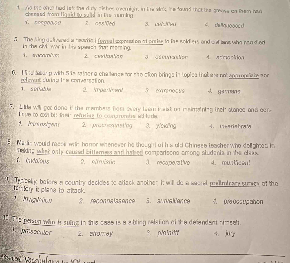 As the chef had left the dirty dishes overnight in the sink, he found that the grease on them had
changed from liquid to solid in the morning.
1. congealed 2. ossified 3. calcified 4. deliquesced
5. The king delivered a heartfelt formal expression of praise to the soldiers and civilians who had died
in the civil war in his speech that morning.
1. encomium 2. castigation 3. denunciation 4. admonition
6. I find talking with Sita rather a challenge for she often brings in topics that are not appropriate nor
relevant during the conversation.
1. satiable 2. impertinent 3. extraneous 4. germane
7. Little will get done if the members from every team insist on maintaining their stance and con-
tinue to exhibit their refusing to compromise attitude.
1. intransigent 2. procrastinating 3. yielding 4. invertebrate
8. Martin would recoil with horror whenever he thought of his old Chinese teacher who delighted in
making what only caused bitterness and hatred comparisons among students in the class.
1. invidious 2. altruistic 3. recuperative 4. munificent
9. Typically, before a country decides to attack another, it will do a secret preliminary survey of the
territory it plans to attack.
1. invigilation 2. reconnaissance 3. surveillance 4. preoccupation
10. The person who is suing in this case is a sibling relation of the defendant himself.
1. prosecutor 2. attorney 3. plaintiff 4. jury
_
Avanced Vocabular»
