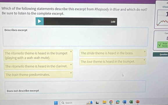 A
Vic
Which of the following statements describe this excerpt from Rhapsody in Blue and which do not?
Be sure to listen to the complete excerpt.
1:09
Describes excerpt
Cur
Your
been
The ritornello theme is heard in the trumpet The stride theme is heard in the brass. Question
(playing with a wah-wah mute).
The love theme is heard in the trumpet.
The ritornello theme is heard in the clarinet.
The train theme predominates.
Does not describe excerpt
Search