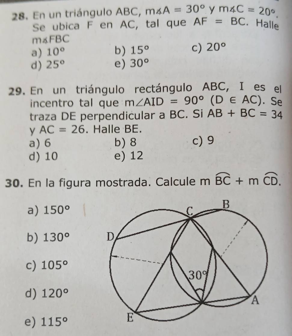 En un triángulo ABC, m∠ A=30° y m∠ C=20°.
Se ubica F en AC, tal que AF=BC. Halle
m∠ FBC
a) 10° b) 15° c) 20°
d) 25° e) 30°
29. En un triángulo rectángulo ABC, I es el
incentro tal que m∠ AID=90° (D∈ AC). Se
traza DE perpendicular a BC. Si AB+BC=34
y AC=26. Halle BE.
a) 6 b) 8 c) 9
d) 10 e) 12
30. En la figura mostrada. Calcule mwidehat BC+mwidehat CD.
a) 150°
b) 130°
c) 105°
d) 120°
e) 115°