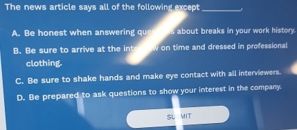 The news article says all of the following except_
A. Be honest when answering ques o his about breaks in your work history.
B. Be sure to arrive at the into new on time and dressed in professional
clothing.
C. Be sure to shake hands and make eye contact with all interviewers.
D. Be prepared to ask questions to show your interest in the company.
SUBMIT