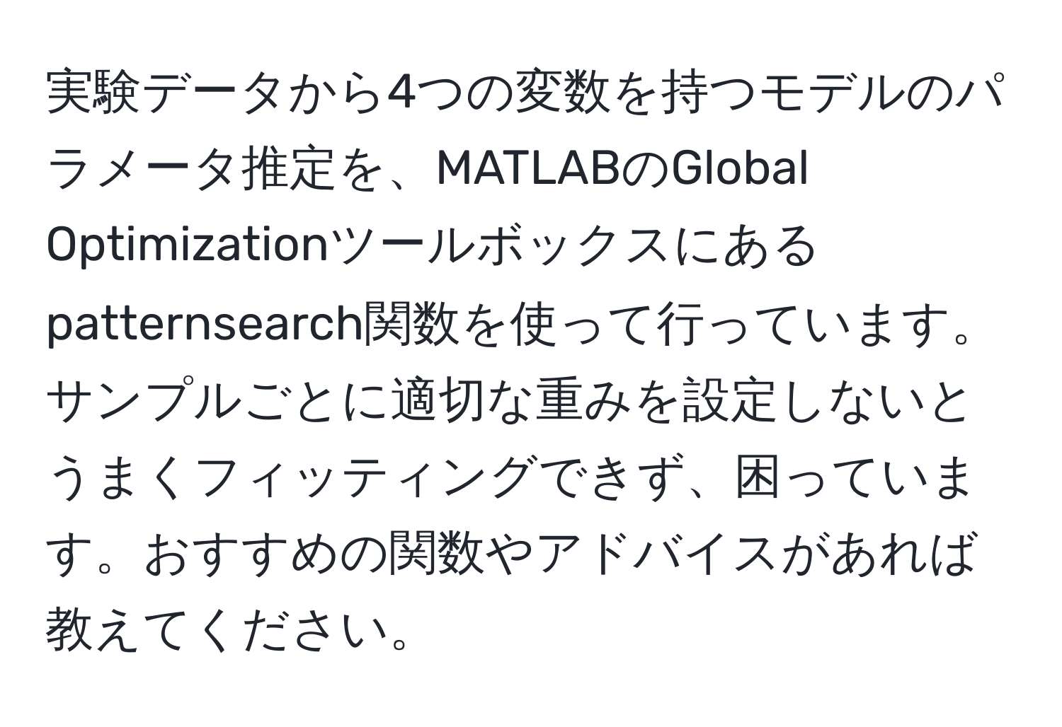 実験データから4つの変数を持つモデルのパラメータ推定を、MATLABのGlobal Optimizationツールボックスにあるpatternsearch関数を使って行っています。サンプルごとに適切な重みを設定しないとうまくフィッティングできず、困っています。おすすめの関数やアドバイスがあれば教えてください。