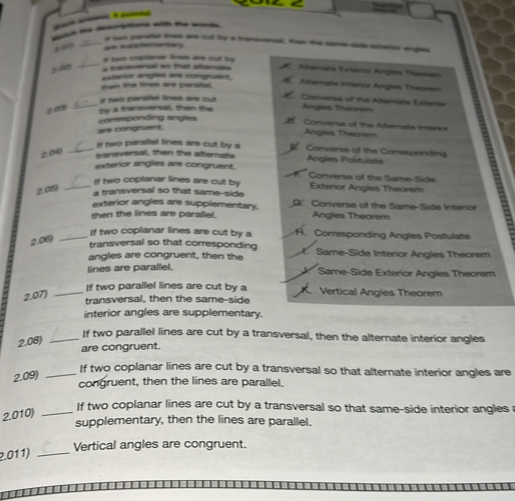 wiich the destptons with the wods
_if two pavstel fines are cut ty a transuensal, then the same se extecon angen
± are supipe sentary
_
if two copllonar lines are out by
z àn a thansversal so that altermate
Atrnate Extérior Angles Theorm
exterior angles are congruent.
then the lines are paralled .
Afternabe Interca Argles Theorem
_
If two parallel lines are cut
Converse of the Atternate Exterior
2.00 by a transversal, then the
Angles Theorem
conesponding angles
Converse of the Atternate Interion
are congruent.
Angles Theorem
If two parallel lines are cut by a Converse of the Conesponding
2.04)_
transversal, then the alternate Angles Postulate
exterior angles are congruent.
F. Converse of the Same-Side
_If two coplanar lines are cut by Exterior Angles Theorem
2.05)
a transversal so that same-side
exterior angles are supplementary. G. Converse of the Same-Side Interior
then the lines are parallel. Angles Theorem
2.06)
_If two coplanar lines are cut by a H. Corresponding Angles Postulate
transversal so that corresponding X. Same-Side Interior Angles Theorem
angles are congruent, then the
lines are parallel. Same-Side Exterior Angles Theorem
2.07)_
*
If two parallel lines are cut by a Verticall Angles Theorem
transversal, then the same-side
interior angles are supplementary.
2.08)_
If two parallel lines are cut by a transversal, then the alternate interior angles
are congruent.
2.09)_
If two coplanar lines are cut by a transversal so that alternate interior angles are
congruent, then the lines are parallel.
2.010)_
If two coplanar lines are cut by a transversal so that same-side interior angles a
supplementary, then the lines are parallel.
Vertical angles are congruent.
2.011)_