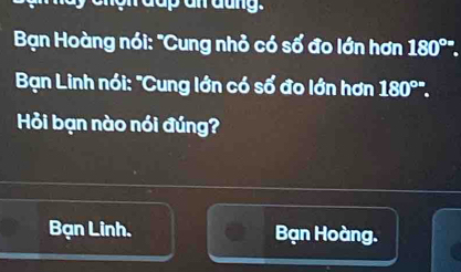 ần đung.
Bạn Hoàng nói: "Cung nhỏ có số đo lớn hơn 180°. 
Bạn Linh nói: "Cung lớn có số đo lớn hơn 180°. 
Hỏi bạn nào nói đúng?
Bạn Linh. Bạn Hoàng.