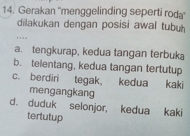 Gerakan “menggelinding seperti roda”
dilakukan dengan posisi awal tubuh
…
a. tengkurap, kedua tangan terbuka
b. telentang, kedua tangan tertutup
c. berdiri tegak, kedua kaki
mengangkang
d. duduk selonjor, kedua kaki
tertutup