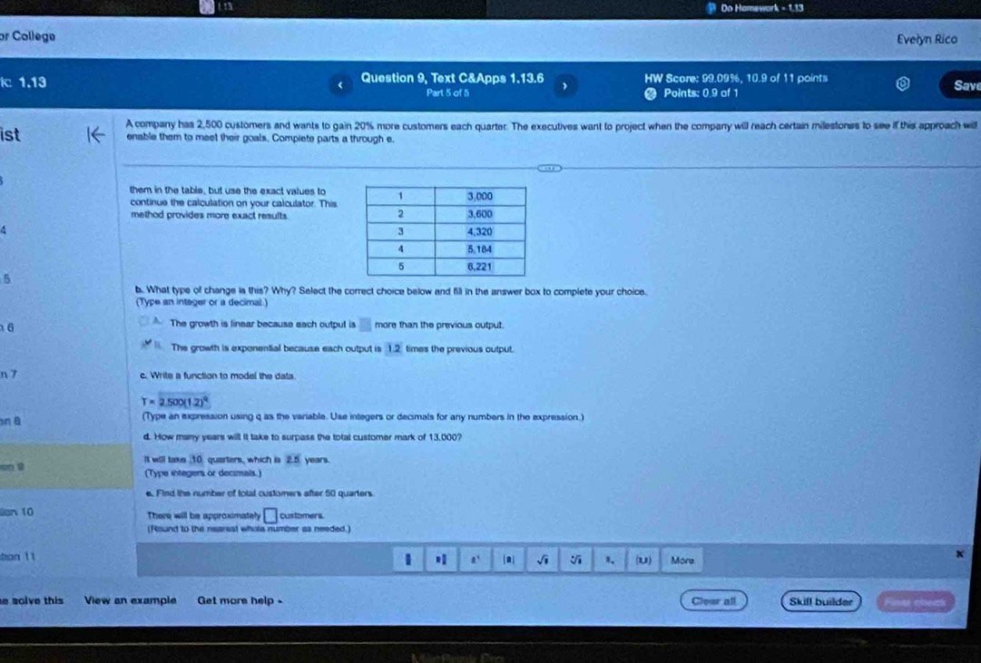 (13 Do Homework - 1.13
or College Evelyn Rico
k 1.13 
Question 9, Text C&Apps 1.13.6 HW Score: 99.09%, 10.9 of 11 points Sav
Part 5 of 5 Points: 0.9 of 1
A company has 2,500 customers and wants to gain 20% more customers each quarter. The executives want to project when the company will reach certain milestones to see if this approach wi
ist enable them to meet their goals. Compiete parts a through e.
them in the table, but use the exact values to
continue the calculation on your calculator. This
method provides more exact results.
5
b. What type of change ia this? Why? Select the correct choice below and fill in the answer box to complete your choice.
(Type an intager or a decimal.)
The growth is linear because each outpul is overline □ S
6 more than the previous output.
The growth is exponential because each output is 1.2 times the previous output.
n 7 c. Write a function to model the data.
T=2.500(1.2)^q
n B (Type an expression using q as the variable. Use integers or decimals for any numbers in the expression.)
d. How many years will it take to surpass the total customer mark of 13,000?
It will take 10 quarters, which is 2.5 years.
on 1 (Type integers or decimals.)
e. Find the number of total customers after 50 quarters.
lion 10 There will be approximately □ customers
(Round to the nearest whole number as needed )
1
han 11 H a' (a] 1 、 (1,) More
e solve this View an example Get more help . Clear all Skill builder Finer cleak