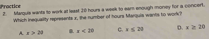 Practice
2. Marquis wants to work at least 20 hours a week to earn enough money for a concert.
Which inequality represents x, the number of hours Marquis wants to work?
A. x>20 B. x<20</tex> C. x≤ 20 D. x≥ 20