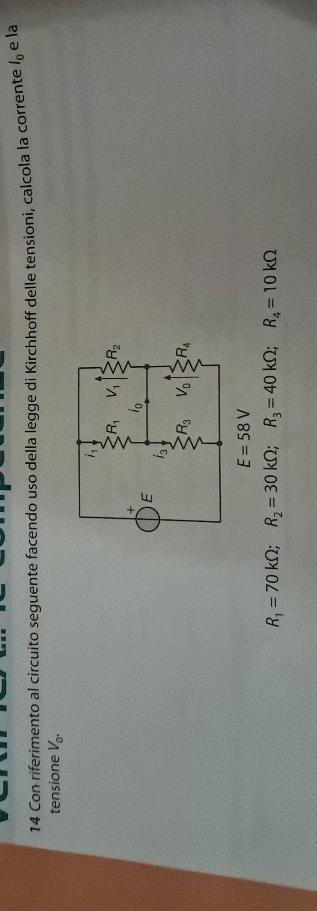 Con riferimento al circuito seguente facendo uso della legge di Kirchhoff delle tensioni, calcola la corrente l_0 e la
tensione V_0.
E=58V
R_1=70kOmega ;R_2=30kOmega ;R_3=40kOmega ;R_4=10kOmega