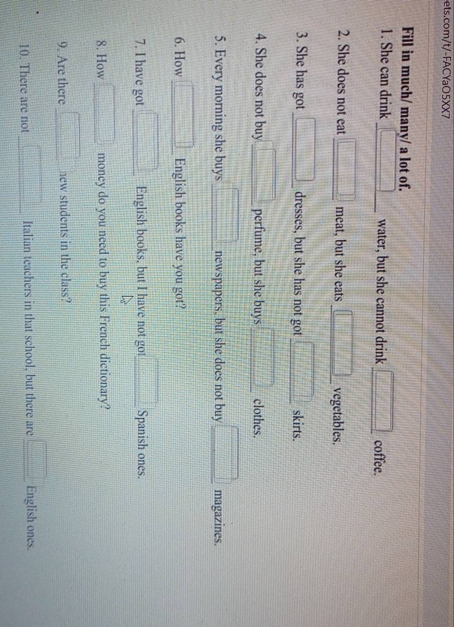 Fill in much/ many/ a lot of. 
1. She can drink □ _ water, but she cannot drink _ □  coffee. 
2. She does not eat □ meat, but she eats □ vegetables. 
3. She has got □ dresses, but she has not got □ skirts. 
4. She does not buy =□° _ perfume, but she buys □ clothes.
t=□
5. Every morning she buys □ newspapers, but she does not buy □ magazines. 
6. How □ _ English books have you got? 
7. I have got □ English books, but I have not got □ Spanish ones. 
8. How □ money do you need to buy this French dictionary? 
9. Are there □ new students in the class? 
10. There are not _ □ Italian teachers in that school, but there are □ English ones.