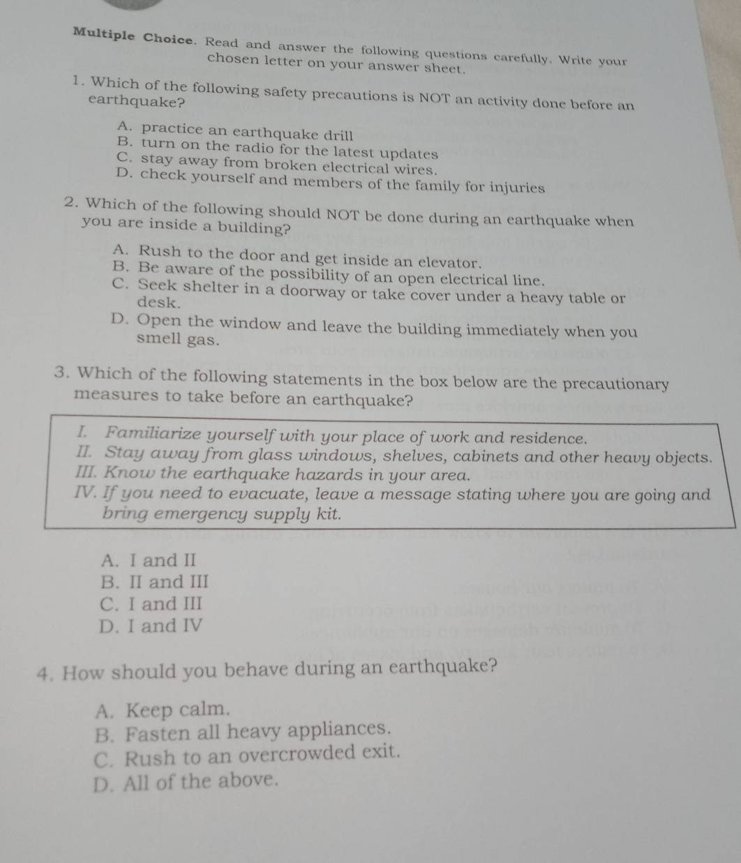 Read and answer the following questions carefully. Write your
chosen letter on your answer sheet.
1. Which of the following safety precautions is NOT an activity done before an
earthquake?
A. practice an earthquake drill
B. turn on the radio for the latest updates
C. stay away from broken electrical wires.
D. check yourself and members of the family for injuries
2. Which of the following should NOT be done during an earthquake when
you are inside a building?
A. Rush to the door and get inside an elevator.
B. Be aware of the possibility of an open electrical line.
C. Seek shelter in a doorway or take cover under a heavy table or
desk.
D. Open the window and leave the building immediately when you
smell gas.
3. Which of the following statements in the box below are the precautionary
measures to take before an earthquake?
I. Familiarize yourself with your place of work and residence.
II. Stay away from glass windows, shelves, cabinets and other heavy objects.
III. Know the earthquake hazards in your area.
IV. If you need to evacuate, leave a message stating where you are going and
bring emergency supply kit.
A. I and II
B. II and III
C. I and III
D. I and IV
4. How should you behave during an earthquake?
A. Keep calm.
B. Fasten all heavy appliances.
C. Rush to an overcrowded exit.
D. All of the above.