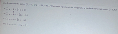 Line I contains the points (5,-6) and (-10,-12). What is the equation of the line paraliel to line I that contains the poin (-5,4)?
y-4= 3/5 (x+5)
y-4=- 3/2 (x+5)
y+4= 3/4 (x-5)
y+4=- 1/2 (x-5)