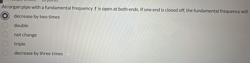 An organ pipe with a fundamental frequency f is open at both ends. If one end is closed off, the fundamental frequency will
decrease by two times
double
not change
triple
decrease by three times