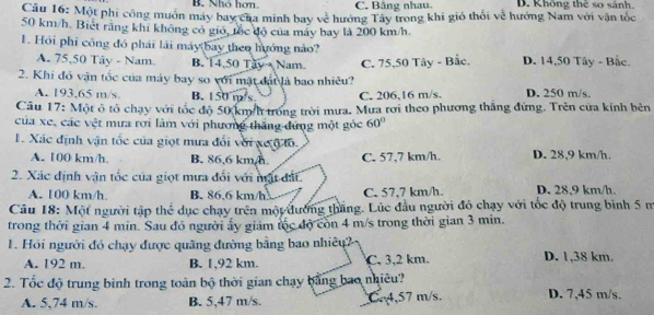 B. Nhó hơn. C. Băng nhau. D. Không thẻ so sánh.
Câu 16: Một phi công muôn máy bay của minh bay về hưởng Tây trong khi gió thối về hưởng Nam với vận tốc
50 km/h. Biết rằng khi không có gió, tốc độ của máy bay là 200 km/h.
1. Hội phi công đỏ phái lái máy bay theo hướng nào?
A. 75,50 Tây - Nam. B. 14,50 Tay  Nam.
2. Khi đó vận tốc của máy bay so với mặt đá là bao nhiêu? C. 75,50 Tây - Bắc. D. 14,50 Tây - Bắc
A. 193.65 m/s. B. 150 m/s C. 206,16 m/s. D. 250 m/s.
Cầu 17: Một ô tổ chạy với tốc độ 50 km/h trong trời mưa. Mưa rơi theo phương thắng đứng. Trên của kính bên
của xe, các vệt mưa rơi làm với phương thắng đứng một góc 60°
1. Xác định vận tốc của giọt mưa đổi với xe ộ tổ.
A. 100 km/h B. 86,6 km,h. C. 57,7 km/h. D. 28,9 km/h.
2. Xác định vận tốc của giọt mưa đổi với mật đất.
A. 100 km/h. B. 86.6 km/h C. 57,7 km/h. D. 28,9 km/h.
Câu 18: Một người tập thể dục chạy trên một đường thắng. Lúc đầu người đó chạy với tốc độ trung bình 5 m
trong thời gian 4 min. Sau đỏ người ấy giám tốc độ còn 4 m/s trong thời gian 3 min.
1. Hồi người đó chạy được quãng đường bằng bao nhiêu? D. 1,38 km.
A. 192 m. B. 1,92 km. C, 3,2 km.
2. Tốc độ trung bình trong toàn bộ thời gian chạy bằng bao nhiêu? D. 7,45 m/s.
A. 5,74 m/s. B. 5,47 m/s. Cr4,57 m/s.