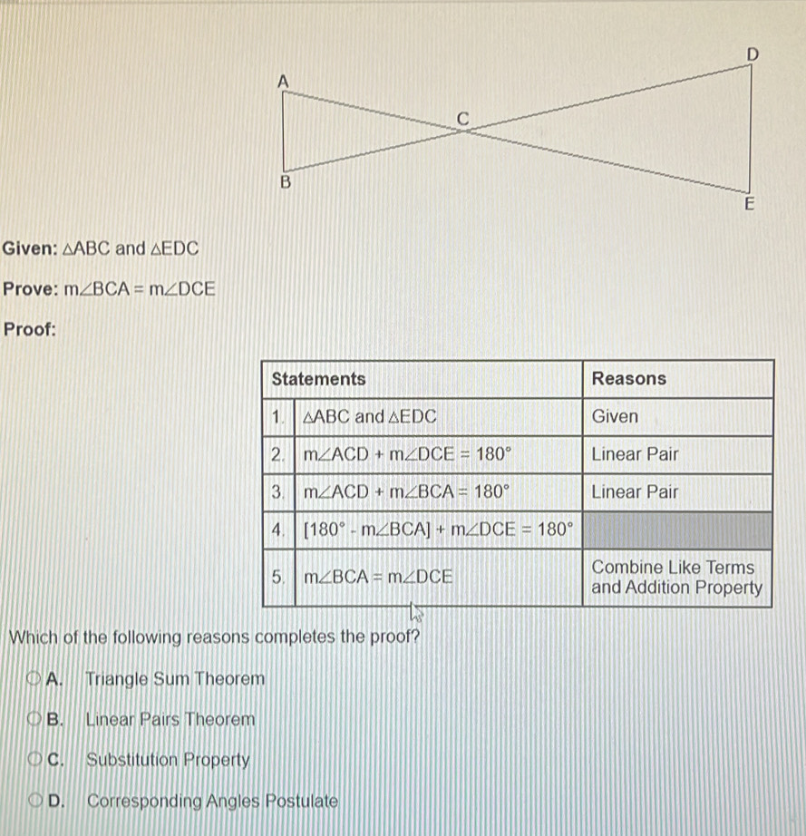 Given: △ ABC and △ EDC
Prove: m∠ BCA=m∠ DCE
Proof:
Which of the following reasons completes the proof?
A. Triangle Sum Theorem
B. Linear Pairs Theorem
C. Substitution Property
D. Corresponding Angles Postulate