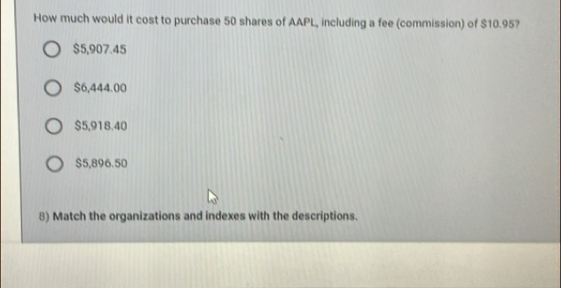 How much would it cost to purchase 50 shares of AAPL, including a fee (commission) of $10.95?
$5,907.45
$6,444.00
$5,918.40
$5,896.50
8) Match the organizations and indexes with the descriptions.