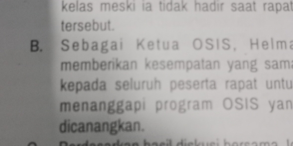 kelas meski ia tidak hadir saat rapat 
tersebut. 
B. Sebagai Ketua OSIS, Helma 
memberikan kesempatan yang sam: 
kepada seluruh peserta rapat untu 
menanggapi program OSIS yan 
dicanangkan.