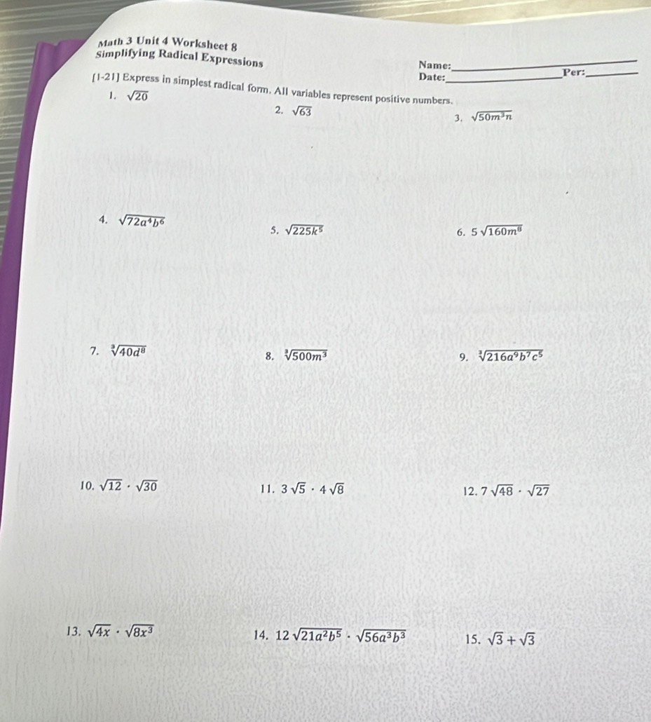 Math 3 Unit 4 Worksheet 8 
Simplifying Radical Expressions Name:_ 
Date: Per:_ 
[1-21] Express in simplest radical form. All variables represent positive numbers. 
1. sqrt(20)
2. sqrt(63)
3. sqrt(50m^3n)
4. sqrt(72a^4b^6) 6. 5sqrt(160m^8)
5. sqrt(225k^5)
7. sqrt[3](40d^8)
8. sqrt[3](500m^3) 9. sqrt[3](216a^9b^7c^5)
10. sqrt(12)· sqrt(30) 3sqrt(5)· 4sqrt(8) 12. 7sqrt(48)· sqrt(27)
11. 
13. sqrt(4x)· sqrt(8x^3) 14. 12sqrt(21a^2b^5)· sqrt(56a^3b^3) 15. sqrt(3)+sqrt(3)