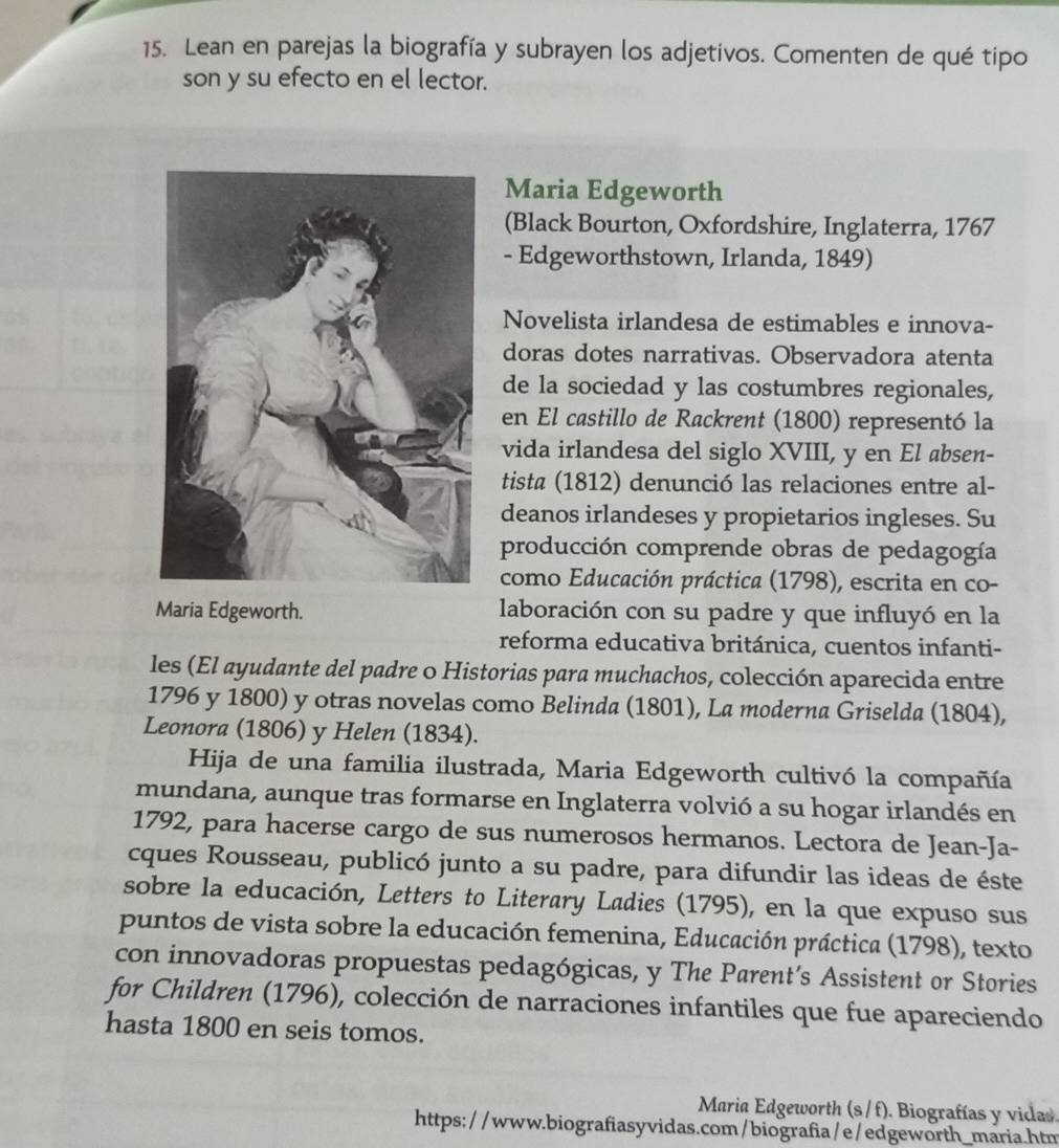 Lean en parejas la biografía y subrayen los adjetivos. Comenten de qué tipo
son y su efecto en el lector.
Maria Edgeworth
(Black Bourton, Oxfordshire, Inglaterra, 1767
- Edgeworthstown, Irlanda, 1849)
Novelista irlandesa de estimables e innova-
doras dotes narrativas. Observadora atenta
de la sociedad y las costumbres regionales,
en El castillo de Rackrent (1800) representó la
vida irlandesa del siglo XVIII, y en El absen-
tista (1812) denunció las relaciones entre al-
deanos irlandeses y propietarios ingleses. Su
producción comprende obras de pedagogía
como Educación práctica (1798), escrita en co-
Maria Edgeworth. laboración con su padre y que influyó en la
reforma educativa británica, cuentos infanti-
les (El ayudante del padre o Historias para muchachos, colección aparecida entre
1796 y 1800) y otras novelas como Belinda (1801), La moderna Griselda (1804),
Leonora (1806) y Helen (1834).
Hija de una familia ilustrada, Maria Edgeworth cultivó la compañía
mundana, aunque tras formarse en Inglaterra volvió a su hogar irlandés en
1792, para hacerse cargo de sus numerosos hermanos. Lectora de Jean-Ja-
cques Rousseau, publicó junto a su padre, para difundir las ideas de éste
sobre la educación, Letters to Literary Ladies (1795), en la que expuso sus
puntos de vista sobre la educación femenina, Educación práctica (1798), texto
con innovadoras propuestas pedagógicas, y The Parent’s Assistent or Stories
for Children (1796), colección de narraciones infantiles que fue apareciendo
hasta 1800 en seis tomos.
Maria Edgeworth (s / f). Biografías y vidas.
https: //www.biografiasyvidas.com/biografia/e/edgeworth_maria.htm