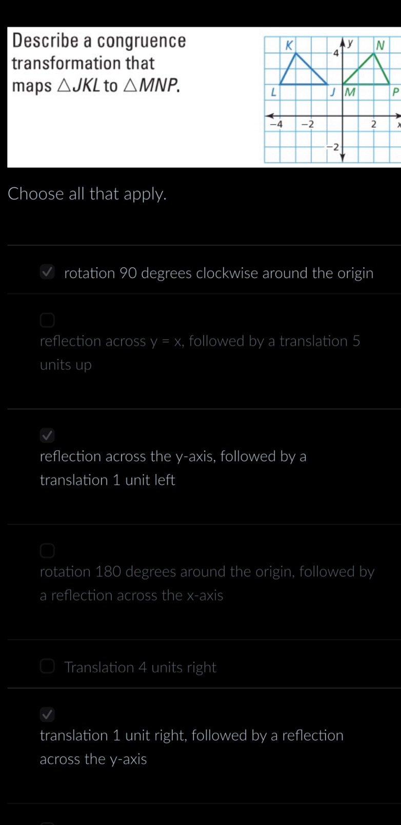 Describe a congruence
transformation that
maps △ JKL to △ MNP. 
×
Choose all that apply.
rotation 90 degrees clockwise around the origin
reflection across y=x , followed by a translation 5
units up
reflection across the y-axis, followed by a
translation 1 unit left
rotation 180 degrees around the origin, followed by
a reflection across the x-axis
Translation 4 units right
translation 1 unit right, followed by a reflection
across the y-axis