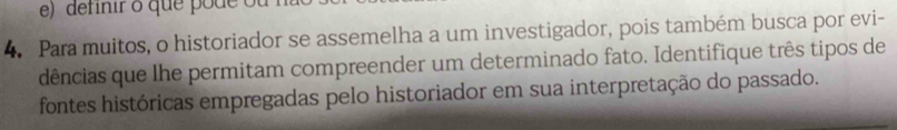 definir o que pode ou 
4. Para muitos, o historiador se assemelha a um investigador, pois também busca por evi- 
dências que lhe permitam compreender um determinado fato. Identifique três tipos de 
fontes históricas empregadas pelo historiador em sua interpretação do passado.