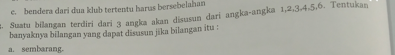 c. bendera dari dua klub tertentu harus bersebelahan
2. Suatu bilangan terdiri dari 3 angka akan disusun dari angka-angka 1, 2, 3, 4, 5, 6. Tentukan
banyaknya bilangan yang dapat disusun jika bilangan itu :
a. sembarang.