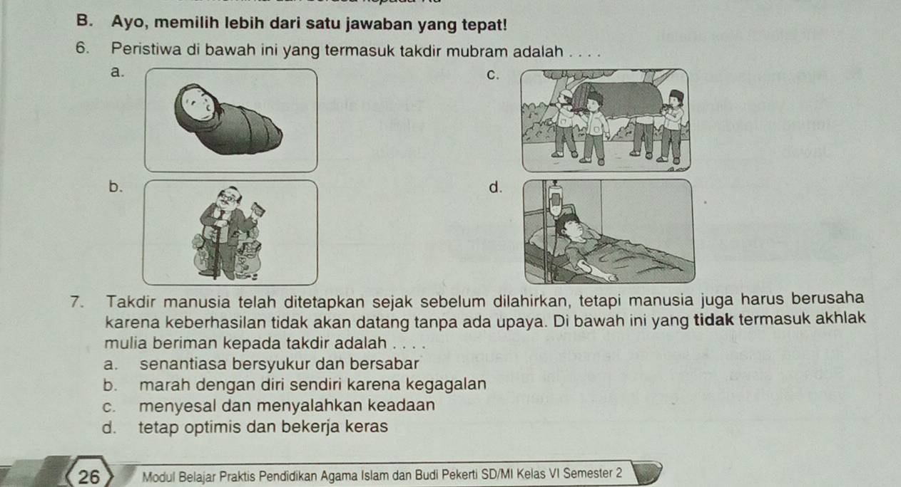 Ayo, memilih lebih dari satu jawaban yang tepat!
6. Peristiwa di bawah ini yang termasuk takdir mubram adalah 。..
a.
C.
b.
d.
7. Takdir manusia telah ditetapkan sejak sebelum dilahirkan, tetapi manusia juga harus berusaha
karena keberhasilan tidak akan datang tanpa ada upaya. Di bawah ini yang tidak termasuk akhlak
mulia beriman kepada takdir adalah . . . .
a. senantiasa bersyukur dan bersabar
b. marah dengan diri sendiri karena kegagalan
c. menyesal dan menyalahkan keadaan
d. tetap optimis dan bekerja keras
26 Modul Belajar Praktis Pendidikan Agama Islam dan Budi Pekerti SD/MI Kelas VI Semester 2