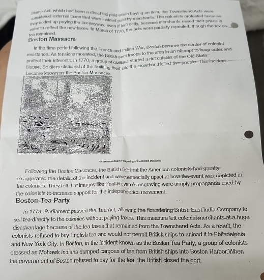 samp Act, which had been a direct tax paid when buying an item, the Townshend Acts were 
considered external taxes that were instead paid by merehants. The colonists protested because 
they ended up puying the tax anyway, even ir indirectly, because merehants meaed their prices in 
arder to reflect the new laxes. In March of 1776, the acts were partially repealed, though the tax on 
tea romained. 
Boston Massacre 
In the time period following the French and Indian War, Boston became the center of colonial 
resistance. As tensions mounted, the British sent troops to the area in an attempt to keep order and 
profect their interests. In 1770, a group of chilons started a riot outside of the Old State 
House. Soldiers slationed at the building fired nto the crowd and killed live people. This incident 
*nunsing of the Bartos Messeors 
Following the Beston Massacre, the British felt that the American colonists had greatly 
exaggerated the details of the incident and were especially upset at how the event was depicted in 
the colonies. They felt that images iike Paul Revere's engraving were simply propaganda used by 
the colonists to increase support for the independence movement 
Boston Tea Party 
In 1773, Parliament-passed the Tea Act, allowing the floundering British East India Company to 
sell tea-directly to the colonies without paying taxes. This measure left colonial merchants at a huge 
disadvantage because of the tea taxes that remained from the Townshend Acts. As a result, the 
colonists refused to buy English tea and would not permit Brilish ships to unload it in Philadelphia 
and New York City. In Boston, in the incident known as the Boston Tea Party, a group of colonists 
dressed as Mohawk Indians dumped cargoes of tea from British ships into Boston Harbor.When 
the government of Boston refused to pay for the tea, the British' closed the port.