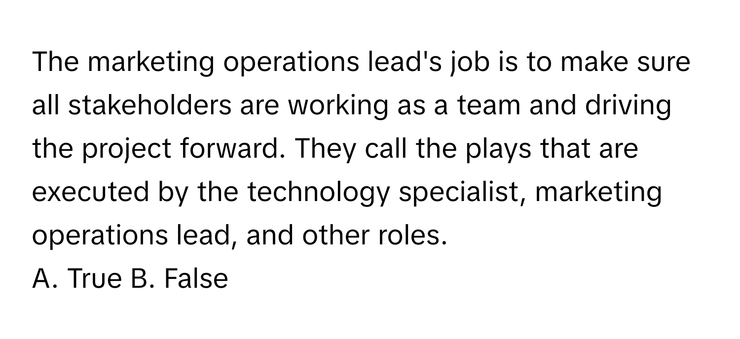 The marketing operations lead's job is to make sure all stakeholders are working as a team and driving the project forward. They call the plays that are executed by the technology specialist, marketing operations lead, and other roles.

A. True B. False