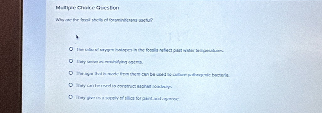 Question
Why are the fossil shells of foraminiferans useful?
The ratio of oxygen isotopes in the fossils reflect past water temperatures.
They serve as emulsifying agents.
The agar that is made from them can be used to culture pathogenic bacteria.
They can be used to construct asphalt roadways.
They give us a supply of silica for paint and agarose.