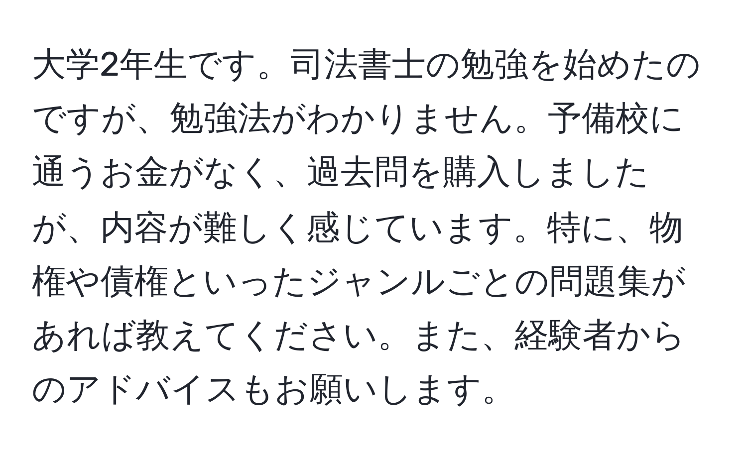 大学2年生です。司法書士の勉強を始めたのですが、勉強法がわかりません。予備校に通うお金がなく、過去問を購入しましたが、内容が難しく感じています。特に、物権や債権といったジャンルごとの問題集があれば教えてください。また、経験者からのアドバイスもお願いします。