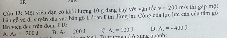 2R
Câu 13: Một viên đạn có khối lượng 10 g đang bay với vận tốc v=200m/s thì gặp một
bản gỗ và đi xuyên sâu vào bản gỗ 1 đoạn ℓ thì dừng lại. Công của lực lực cản của tấm gỗ
lên viên đạn trên đoạn & là:
A. A_c=-200J B. A_c=200J C. A_c=100J D. A_c=-400J
* SAL: Từ trường có ở xung quanh: