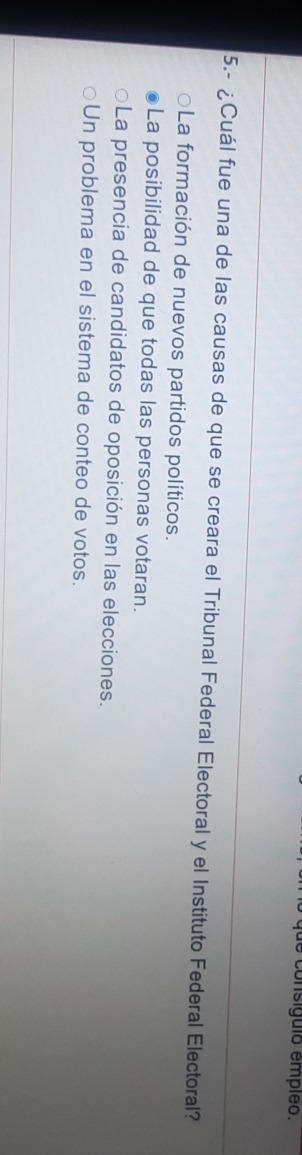 consíguio empleo.
5.- ¿Cuál fue una de las causas de que se creara el Tribunal Federal Electoral y el Instituto Federal Electoral?
La formación de nuevos partidos políticos.
La posibilidad de que todas las personas votaran.
La presencia de candidatos de oposición en las elecciones.
Un problema en el sistema de conteo de votos.