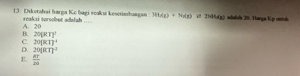 Diketahui harga Kc bagi reaksi kesetimbangan : 3H_2(g)+N_2(g)leftharpoons 2NH_3(g) adalah 20. Harga Kp untuk
reaksi tersebut adalah …
A. 20
B. 20[RT]^2
C. 20[RT]^-1
D. 20[RT]^-2
E.  RT/20 