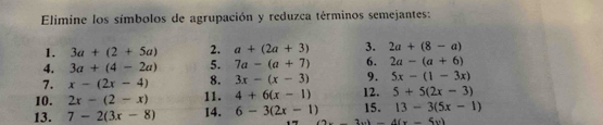 Elimine los símbolos de agrupación y reduzca términos semejantes: 
1. 3a+(2+5a) 2. a+(2a+3) 3. 2a+(8-a)
4. 3a+(4-2a) 5. 7a-(a+7) 6. 2a-(a+6)
7. x-(2x-4) 8. 3x-(x-3) 9. 5x-(1-3x)
10. 2x-(2-x) 11. 4+6(x-1) 12. 5+5(2x-3)
13. 7-2(3x-8) 14. 6-3(2x-1) 15. 13-3(5x-1)
-3x)-4(x-5x)