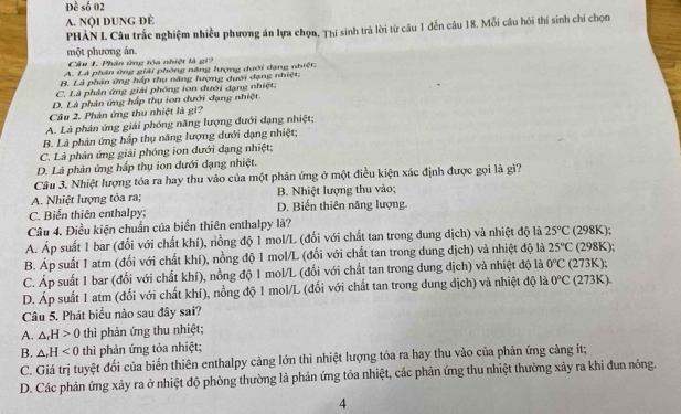 Doverline c số 02
A. NộI DUNG ĐÈ
PHẢN I. Câu trắc nghiệm nhiều phương án lựa chọn, Thí sinh trả lời từ câu 1 đến câu 18. Mỗi câu hói thí sinh chi chọn
một phương án.
Câu 1. Phân ứng tòa nhiệt là gi?
A. Là phân ứng giải phóng năng lượng dưới đạng nhiệt
B. Là phân ứng háp thụ năng lượng dưới đạng nhiệt:
C. Là phân ứng giải phóng ion đưới đạng nhiệt:
D. Là phản ứng hấp thụ ion đưới đạng nhiệt.
Câu 2. Phản ứng thu nhiệt là gi?
A. Là phản ứng giải phóng năng lượng đưới dạng nhiệt;
B. Là phản ứng hấp thụ năng lượng dưới dạng nhiệt;
C. Là phản ứng giải phóng ion dưới dạng nhiệt;
D. Là phản ứng hấp thụ ion dưới dạng nhiệt.
Câu 3. Nhiệt lượng tỏa ra hay thu vào của một phản ứng ở một điều kiện xác định được gọi là gì?
A. Nhiệt lượng tỏa ra; B. Nhiệt lượng thu vào;
C. Biển thiên enthalpy; D. Biến thiên năng lượng
Câu 4. Điều kiện chuẩn của biến thiên enthalpy là?
A. Áp suất 1 bar (đối với chất khí), nồng độ 1 mol/L (đối với chất tan trong dung dịch) và nhiệt độ là 25°C (298K);
B. Áp suất 1 atm (đối với chất khí), nồng độ 1 mol/L (đối với chất tan trong dung dịch) và nhiệt độ là 25°C (298K);
C. Áp suất 1 bar (đổi với chất khí), nồng độ 1 mol/L (đối với chất tan trong dung dịch) và nhiệt độ là 0°C 273K
D. Áp suất 1 atm (đổi với chất khí), nồng độ 1 mol/L (đối với chất tan trong dung dịch) và nhiệt độ là 0°C (273K).
Câu 5. Phát biểu nào sau đây sai?
A. △ _rH>0 thì phản ứng thu nhiệt;
B. △ ,H thì phản ứng tỏa nhiệt;
C. Giá trị tuyệt đối của biến thiên enthalpy cảng lớn thì nhiệt lượng tỏa ra hay thu vào của phản ứng cảng ít;
D. Các phản ứng xảy ra ở nhiệt độ phòng thường là phản ứng tỏa nhiệt, các phản ứng thu nhiệt thường xảy ra khi đun nóng.
4