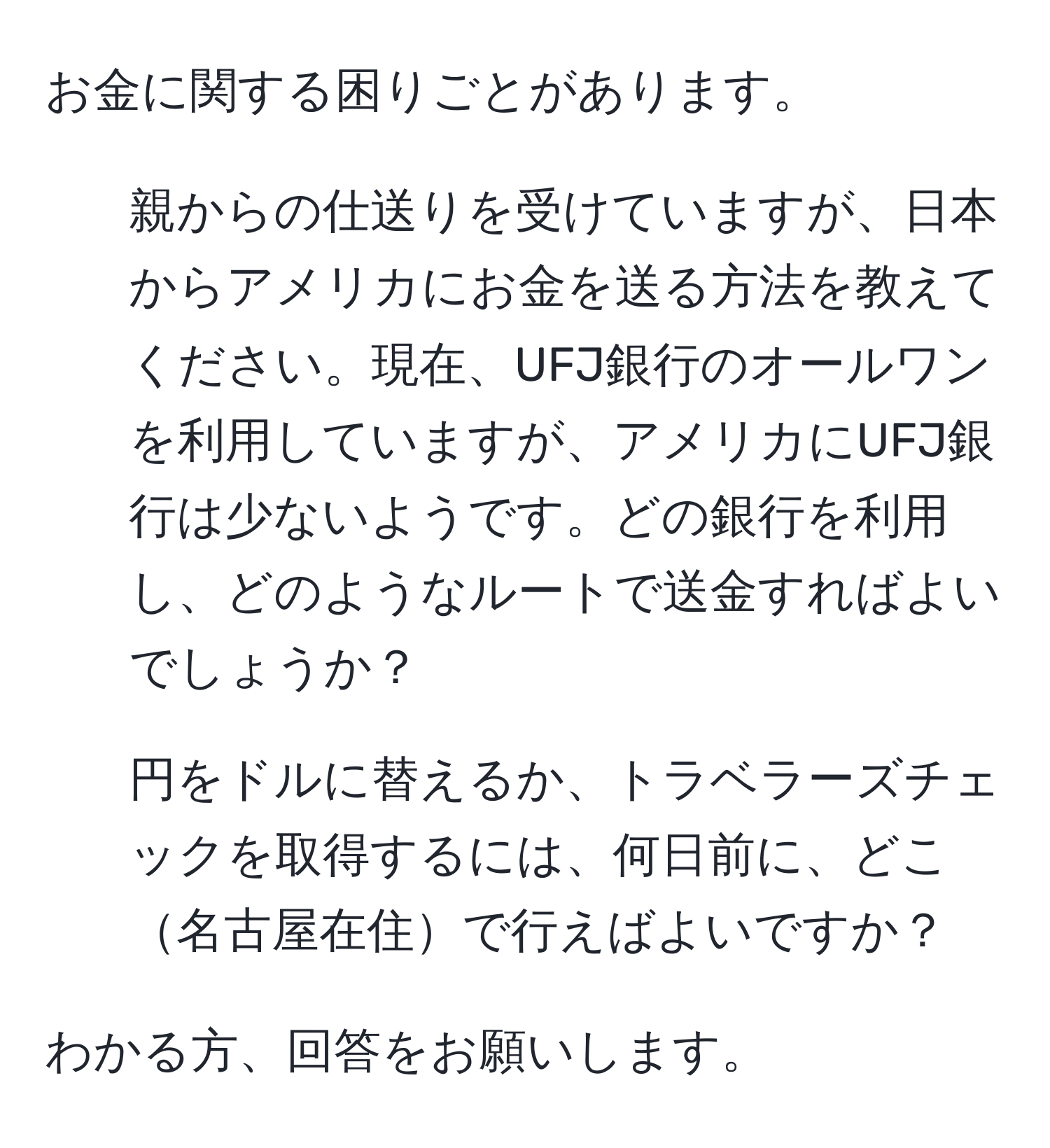 お金に関する困りごとがあります。  
1. 親からの仕送りを受けていますが、日本からアメリカにお金を送る方法を教えてください。現在、UFJ銀行のオールワンを利用していますが、アメリカにUFJ銀行は少ないようです。どの銀行を利用し、どのようなルートで送金すればよいでしょうか？  
2. 円をドルに替えるか、トラベラーズチェックを取得するには、何日前に、どこ名古屋在住で行えばよいですか？  

わかる方、回答をお願いします。