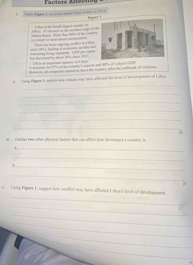 Factors Affecting 
1 Study Figure 1, an article about Libya written in 2016. 
Figure I 
Libya is the fourth largest country in 
Africa. It's located on the northern edge of t 
Sahara desert. More than 90% of the countr 
is a desert or semi-desert environment. 
There has been ongoing conflict in Libya 
since 2011, leading to economic decline and 
worsening living standards. GDP per capita 
has decreased by about 30% since 2013. 
Oil is an important industry in Libya. 
It accounts for 97% of the country's exports and 80% of Libya's GDP 
However, oil companies started to leave the country after the outbreak of violence. 
_ 
a) Using Figure 1, explain how climate may have affected the level of development of Libya. 
_ 
_ 
_ 
_ 
_ 
[4] 
b) Outline two other physical factors that can affect how developed a country is. 
1:_ 
_ 
2:_ 
_ 
[4] 
_ 
c) Using Figure 1, suggest how conflict may have affected Libya’s level of development. 
_ 
_ 
_ 
_ 
_ 
4