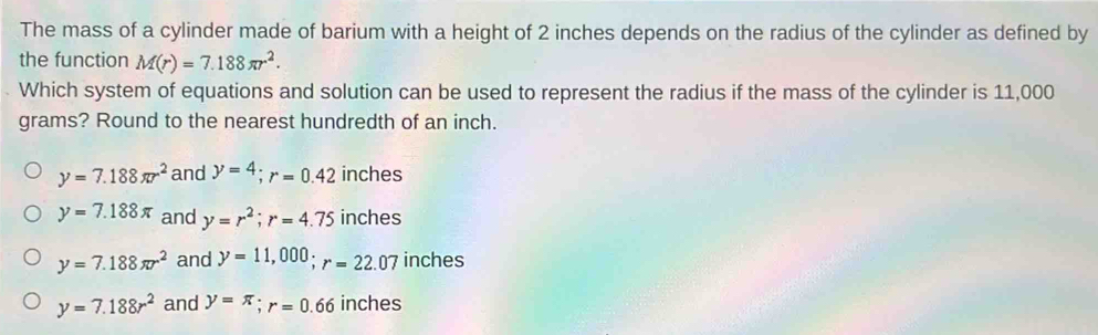 The mass of a cylinder made of barium with a height of 2 inches depends on the radius of the cylinder as defined by
the function M(r)=7.188π r^2. 
Which system of equations and solution can be used to represent the radius if the mass of the cylinder is 11,000
grams? Round to the nearest hundredth of an inch.
y=7.188π r^2 and y=4; r=0.42 inches
y=7.188π and y=r^2; r=4.75 inches
y=7.188π r^2 and y=11,000; r=22.07 inches
y=7.188r^2 and y=π; r=0.66 inches