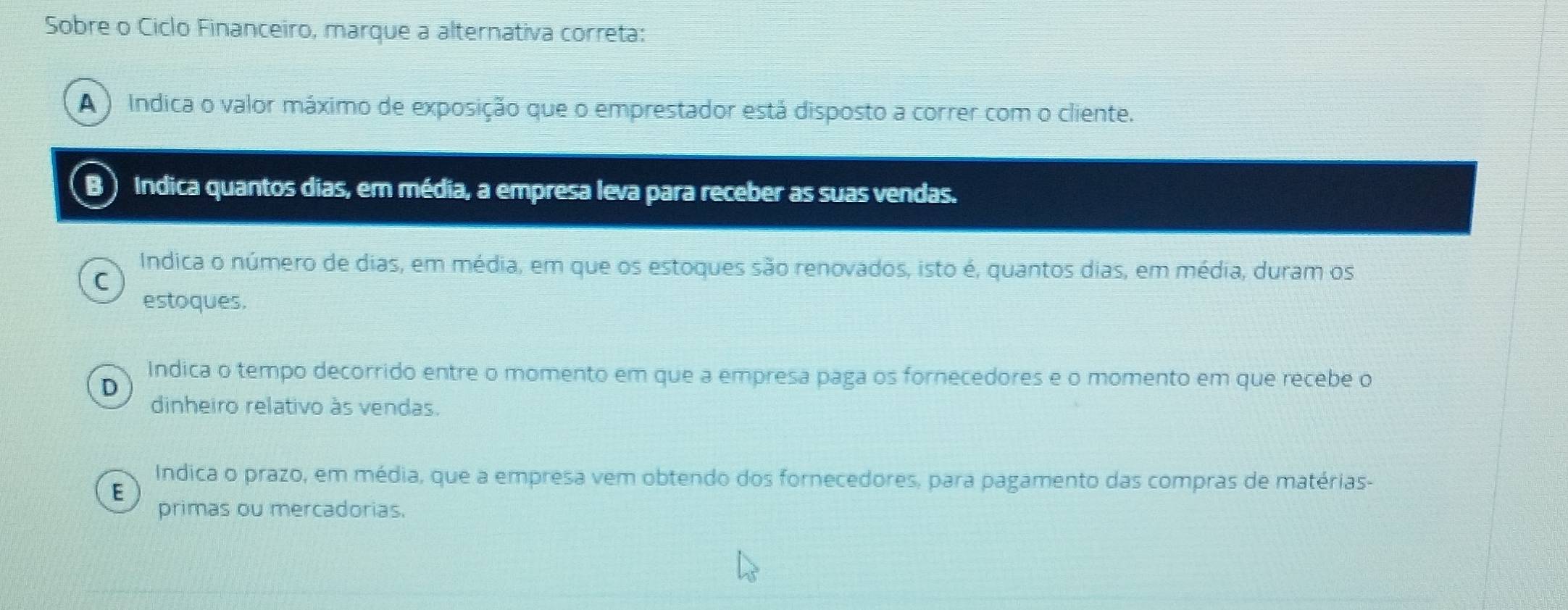 Sobre o Ciclo Financeiro, marque a alternativa correta:
A ) Indica o valor máximo de exposição que o emprestador está disposto a correr com o cliente.
B Indica quantos dias, em média, a empresa leva para receber as suas vendas.
Indica o número de dias, em média, em que os estoques são renovados, isto é, quantos dias, em média, duram os
C
estoques.
Indica o tempo decorrido entre o momento em que a empresa paga os fornecedores e o momento em que recebe o
D
dinheiro relativo às vendas.
Indica o prazo, em média, que a empresa vem obtendo dos fornecedores, para pagamento das compras de matérias-
E
primas ou mercadorias.