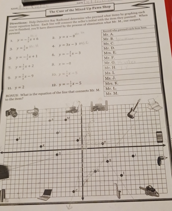 DATI 
_ 
_ 
The Case of the Mixed Up Pawn Shop 
Directions: Help Detective Ray Radicand determine who pawned what items by graphing each 
linear equation below. Each line will connect the seller's initial with the item they pawned. When 
you're finished, you'll have discovered by the process of elimina. M., our suspect, 
pawned. 
1. y=- 3/2 x+6 2. y=x-8
3 y= 1/5 x 4. y=3x-3
5 y=- 1/2 x+1 6. y=- 2/5 x-3
7. y= 1/2 x+2 8. x=-8
9. y= 1/3 x-9 10, y= 1/4 x-5
11. y=2 12. y=- 1/2 x-5
BONUS: What is the equation of the line that connects Mr. M 
to the item? 
A 
M 

É 
F 
H 
K 
D 
B 
G 
I 
C