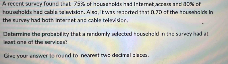 A recent survey found that 75% of households had Internet access and 80% of 
households had cable television. Also, it was reported that 0.70 of the households in 
the survey had both Internet and cable television. 
Determine the probability that a randomly selected household in the survey had at 
least one of the services? 
Give your answer to round to nearest two decimal places.